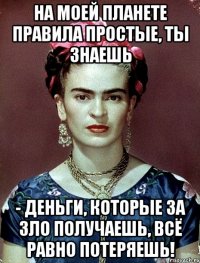 На моей планете правила простые, ты знаешь - деньги, которые за зло получаешь, всё равно потеряешь!
