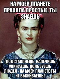 На моей планете правила простые, ты знаешь - подставляешь, калечишь, унижаешь, пользуешь людей - на моей планете ты не выживаешь!