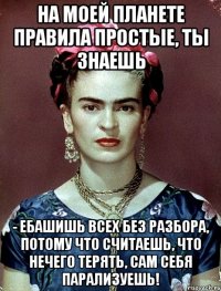 На моей планете правила простые, ты знаешь - ебашишь всех без разбора, потому что считаешь, что нечего терять, сам себя парализуешь!