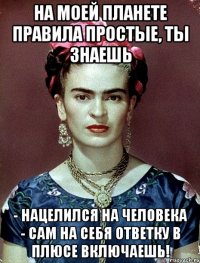 На моей планете правила простые, ты знаешь - нацелился на человека - сам на себя ответку в плюсе включаешь!