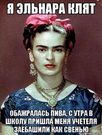 я эльнара клят обажралась пива, с утра в школу пришла меня учетеля заебашили как свенью