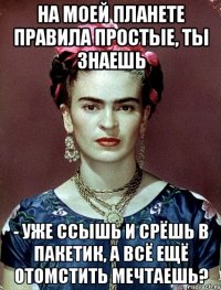 На моей планете правила простые, ты знаешь - уже ссышь и срёшь в пакетик, а всё ещё отомстить мечтаешь?