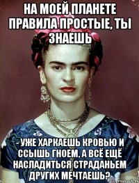На моей планете правила простые, ты знаешь - уже харкаешь кровью и ссышь гноем, а всё ещё насладиться страданьем других мечтаешь?