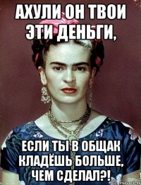 АХУЛИ он твои эти деньги, если ты в общак кладёшь больше, чем сделал?!