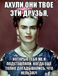 АХУЛИ они твое эти друзья, которые тебя же и подставляли, когда ещё толко догадывались, что нельзя?!