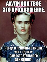 АХУЛИ оно твое это продвижение, когда в прямой-то кишке уже год нету самостоятельного движения?!