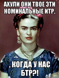 АХУЛИ они твое эти номинальные ИТР, , когда у нас БТР?!