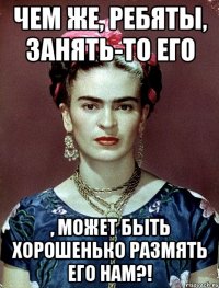 Чем же, ребяты, занять-то его , может быть хорошенько размять его нам?!