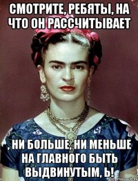Смотрите, ребяты, на что он рассчитывает , ни больше, ни меньше на Главного быть выдвинутым, Ь!