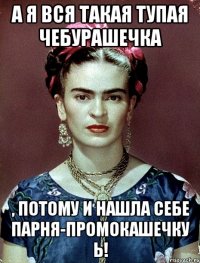 А я вся такая тупая чебурашечка , потому и нашла себе парня-промокашечку Ь!