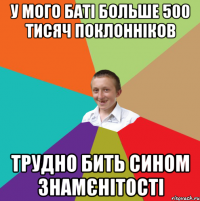 У МОГО БАТІ БОЛЬШЕ 500 ТИСЯЧ ПОКЛОННІКОВ ТРУДНО БИТЬ СИНОМ ЗНАМЄНІТОСТІ