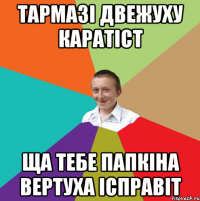 тармазі двежуху каратіст ща тебе папкіна вертуха ісправіт