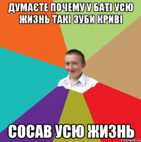 Думаєте почему у баті усю жизнь такі зуби криві сосав усю жизнь