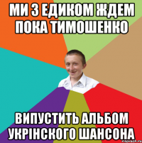 ми з едиком ждем пока тимошенко випустить альбом укрінского шансона