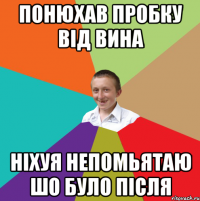 ПОНЮХАВ ПРОБКУ ВIД ВИНА НIХУЯ НЕПОМЬЯТАЮ ШО БУЛО ПIСЛЯ