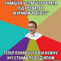 знайшов у старшого брата під кроваттю журнали"Playboy" тепер поняв чого він кожну ніч стонав под одіялом