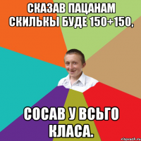 Сказав пацанам скилькы буде 150+150, сосав у всьго класа.