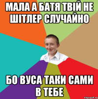 мала а батя твій не шітлер случайно бо вуса таки сами в тебе