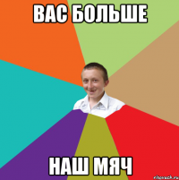 ВАС БОЛЬШЕ НАШ МЯЧ