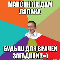 Максик як дам ляпака будыш для врачей загадкой!!=)