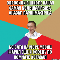 спросили в школе какая самая большая рыба, сказал парикмахерша бо батя на море месяц жарил еще и соседу по комнате оставал