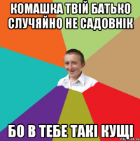 Комашка твій батько случяйно не садовнік Бо в тебе такі кущі