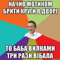 Начив мотиком брити круги в дворі то баба вилками три рази вїбала