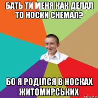 Бать ти меня как делал то носки снемал? бо я роділся в носках житомирських