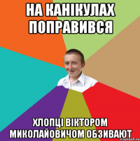 НА КАНІКУЛАХ ПОПРАВИВСЯ ХЛОПЦІ ВІКТОРОМ МИКОЛАЙОВИЧОМ ОБЗИВАЮТ