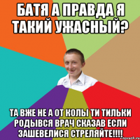 батя а правда я такий ужасный? та вже не а от колы ти тильки родывся врач сказав если зашевелися СТРЕЛЯЙТЕ!!!!