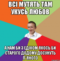 всі мутять там укусь любов а нам би з Едіком якось би старого додому досунуть п*яного