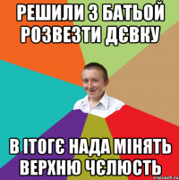 решили з батьой розвезти дєвку в ітогє нада мінять верхню чєлюсть