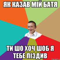 як казав мій батя ти шо хоч шоб я тебе піздив