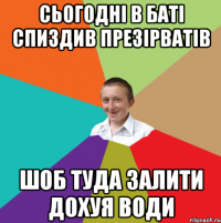 сьогодні в баті спиздив презірватів шоб туда залити дохуя води