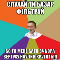 СЛУХАЙ ТИ БАЗАР ФІЛЬТРУЙ БО ТО МЕНЕ БАТЯ ВЧЬОРА ВЕРТУХУ НАУЧИВ КРУТИТЬ!!!