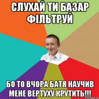 СЛУХАЙ ТИ БАЗАР ФІЛЬТРУЙ БО ТО ВЧОРА БАТЯ НАУЧИВ МЕНЕ ВЕРТУХУ КРУТИТЬ!!!