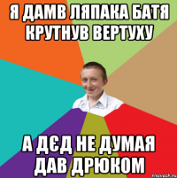 я дамв ляпака батя крутнув вертуху а дєд не думая дав дрюком