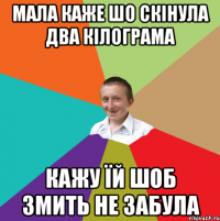 мала каже шо скінула два кілограма кажу їй шоб змить не забула