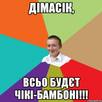 Дімасік, всьо будєт чікі-бамбоні!!!