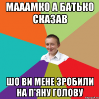 Мааамко а батько сказав Шо ви мене зробили на п'яну голову