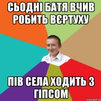 сьодні батя вчив робить вєртуху пів села ходить з гіпсом