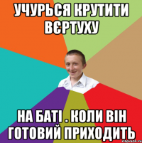 учурься крутити вєртуху на баті . Коли він готовий приходить