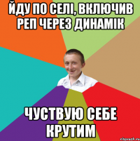 йду по селі, включив реп через динамік чуствую себе крутим