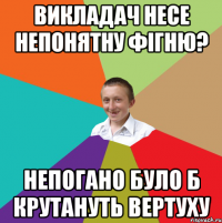 Викладач несе непонятну фігню? Непогано було б крутануть вертуху