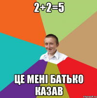 2+2=5 це менi батько казав