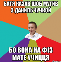 Батя казав шоб мутив з Данильчучкой Бо вона на фіз мате учицця