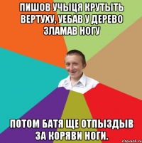 пишов учыця крутыть вертуху, уебав у дерево зламав ногу потом батя ще отпыздыв за коряви ноги.