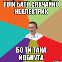 Твій батя случайно не електрик бо ти така йобнута