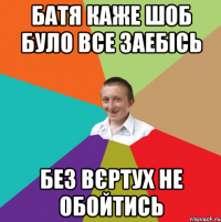 батя каже шоб було все заебісь без вєртух не обойтись