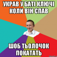 украв у баті ключі коли він спав шоб тьолочок покатать